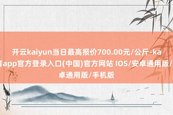 开云kaiyun当日最高报价700.00元/公斤-kai云体育app官方登录入口(中国)官方网站 IOS/安卓通用版/手机版