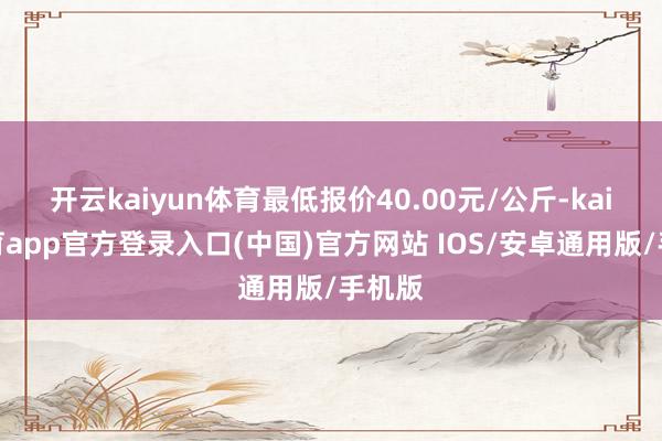 开云kaiyun体育最低报价40.00元/公斤-kai云体育app官方登录入口(中国)官方网站 IOS/安卓通用版/手机版