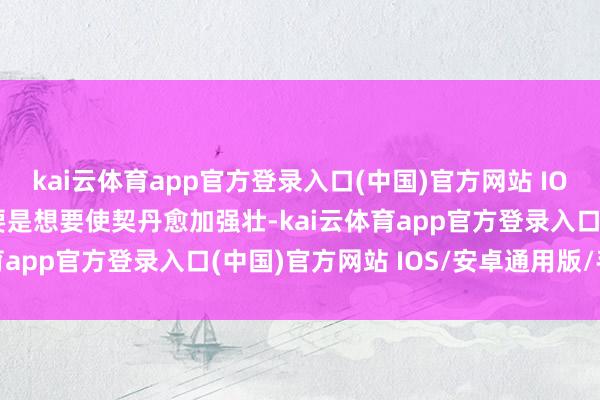 kai云体育app官方登录入口(中国)官方网站 IOS/安卓通用版/手机版要是想要使契丹愈加强壮-kai云体育app官方登录入口(中国)官方网站 IOS/安卓通用版/手机版