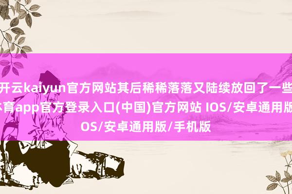 开云kaiyun官方网站其后稀稀落落又陆续放回了一些-kai云体育app官方登录入口(中国)官方网站 IOS/安卓通用版/手机版