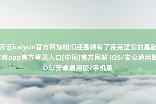 开云kaiyun官方网站咱们还是领有了荒芜坚实的基础-kai云体育app官方登录入口(中国)官方网站 IOS/安卓通用版/手机版