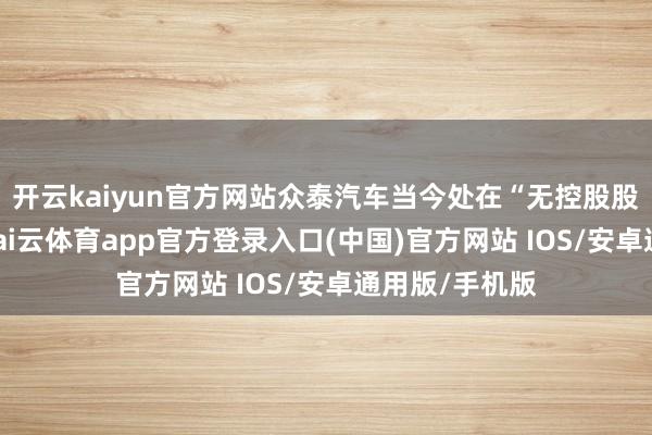 开云kaiyun官方网站众泰汽车当今处在“无控股股东”的情景-kai云体育app官方登录入口(中国)官方网站 IOS/安卓通用版/手机版