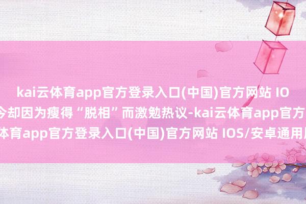 kai云体育app官方登录入口(中国)官方网站 IOS/安卓通用版/手机版当今却因为瘦得“脱相”而激勉热议-kai云体育app官方登录入口(中国)官方网站 IOS/安卓通用版/手机版