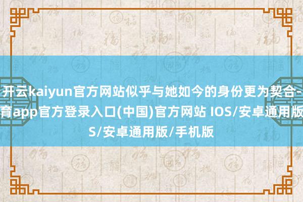 开云kaiyun官方网站似乎与她如今的身份更为契合-kai云体育app官方登录入口(中国)官方网站 IOS/安卓通用版/手机版