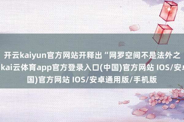 开云kaiyun官方网站开释出“网罗空间不是法外之地”的热烈信号-kai云体育app官方登录入口(中国)官方网站 IOS/安卓通用版/手机版