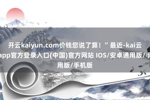 开云kaiyun.com价钱您说了算！”最近-kai云体育app官方登录入口(中国)官方网站 IOS/安卓通用版/手机版