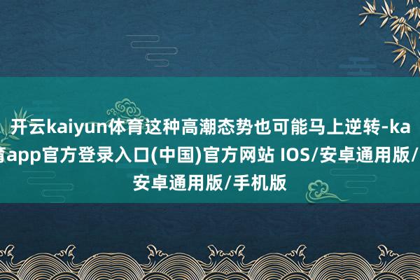 开云kaiyun体育这种高潮态势也可能马上逆转-kai云体育app官方登录入口(中国)官方网站 IOS/安卓通用版/手机版