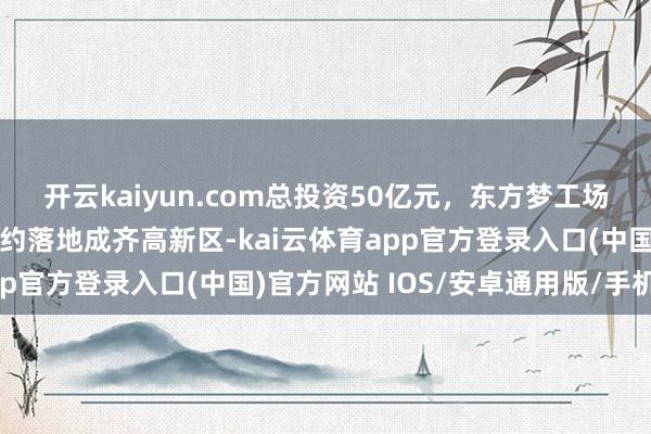 开云kaiyun.com总投资50亿元，东方梦工场西南总部等两大名堂签约落地成齐高新区-kai云体育app官方登录入口(中国)官方网站 IOS/安卓通用版/手机版