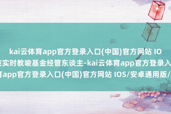 kai云体育app官方登录入口(中国)官方网站 IOS/安卓通用版/手机版应实时教唆基金经管东谈主-kai云体育app官方登录入口(中国)官方网站 IOS/安卓通用版/手机版