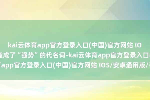 kai云体育app官方登录入口(中国)官方网站 IOS/安卓通用版/手机版竟成了“强势”的代名词-kai云体育app官方登录入口(中国)官方网站 IOS/安卓通用版/手机版