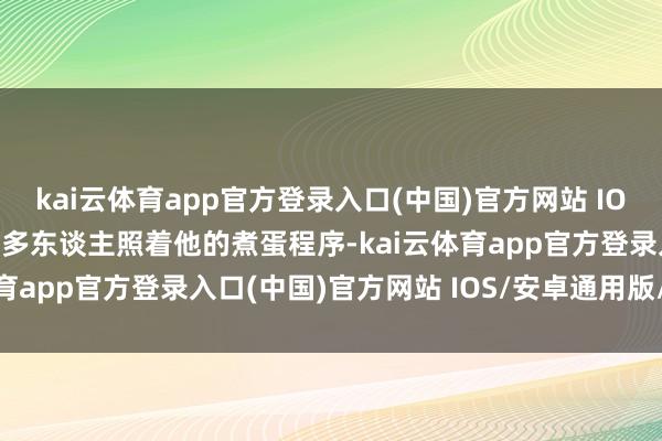 kai云体育app官方登录入口(中国)官方网站 IOS/安卓通用版/手机版许多东谈主照着他的煮蛋程序-kai云体育app官方登录入口(中国)官方网站 IOS/安卓通用版/手机版