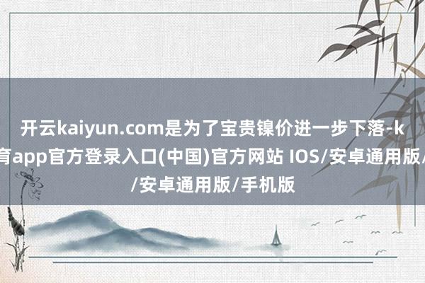 开云kaiyun.com是为了宝贵镍价进一步下落-kai云体育app官方登录入口(中国)官方网站 IOS/安卓通用版/手机版