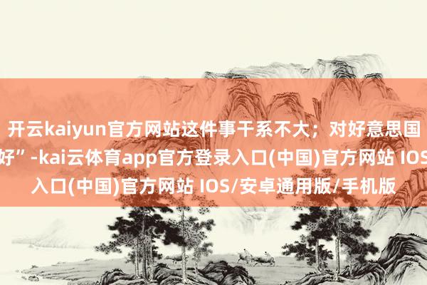 开云kaiyun官方网站这件事干系不大;对好意思国石油企业而言则是利好”-kai云体育app官方登录入口(中国)官方网站 IOS/安卓通用版/手机版