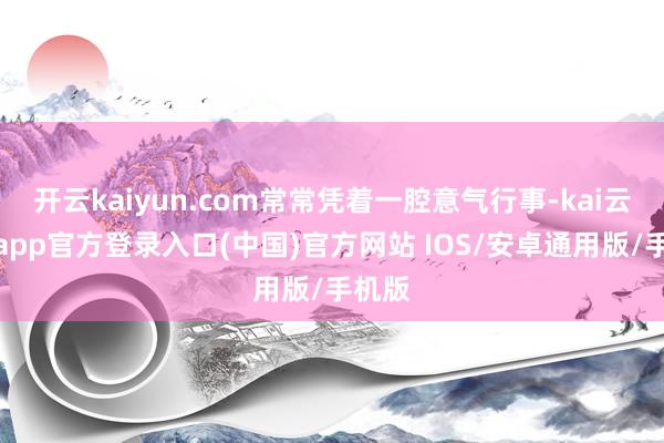 开云kaiyun.com常常凭着一腔意气行事-kai云体育app官方登录入口(中国)官方网站 IOS/安卓通用版/手机版