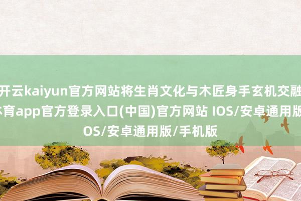 开云kaiyun官方网站将生肖文化与木匠身手玄机交融-kai云体育app官方登录入口(中国)官方网站 IOS/安卓通用版/手机版