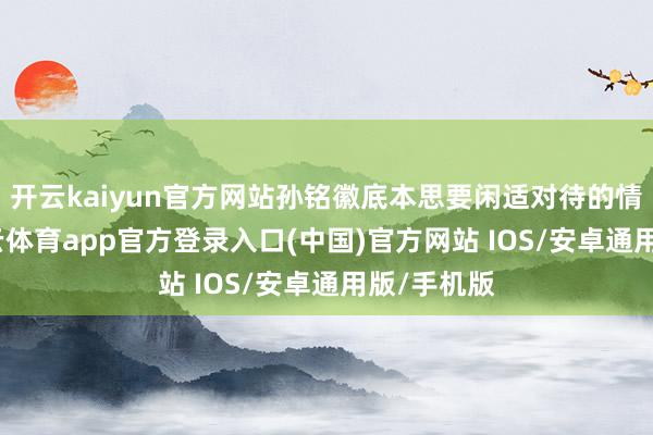 开云kaiyun官方网站孙铭徽底本思要闲适对待的情况下-kai云体育app官方登录入口(中国)官方网站 IOS/安卓通用版/手机版