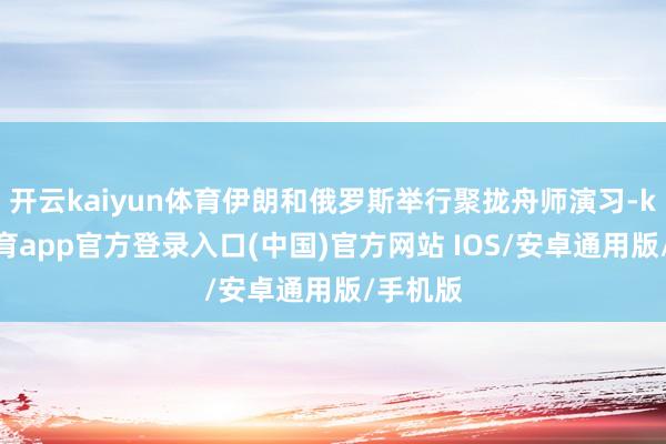 开云kaiyun体育伊朗和俄罗斯举行聚拢舟师演习-kai云体育app官方登录入口(中国)官方网站 IOS/安卓通用版/手机版
