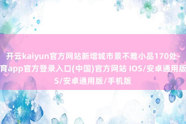 开云kaiyun官方网站新增城市景不雅小品170处-kai云体育app官方登录入口(中国)官方网站 IOS/安卓通用版/手机版