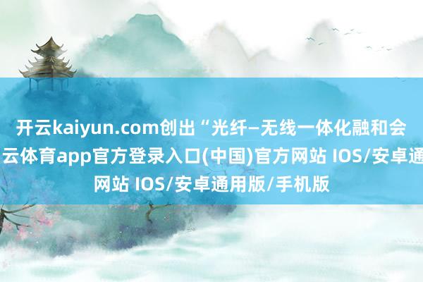 开云kaiyun.com创出“光纤—无线一体化融和会信”办法-kai云体育app官方登录入口(中国)官方网站 IOS/安卓通用版/手机版